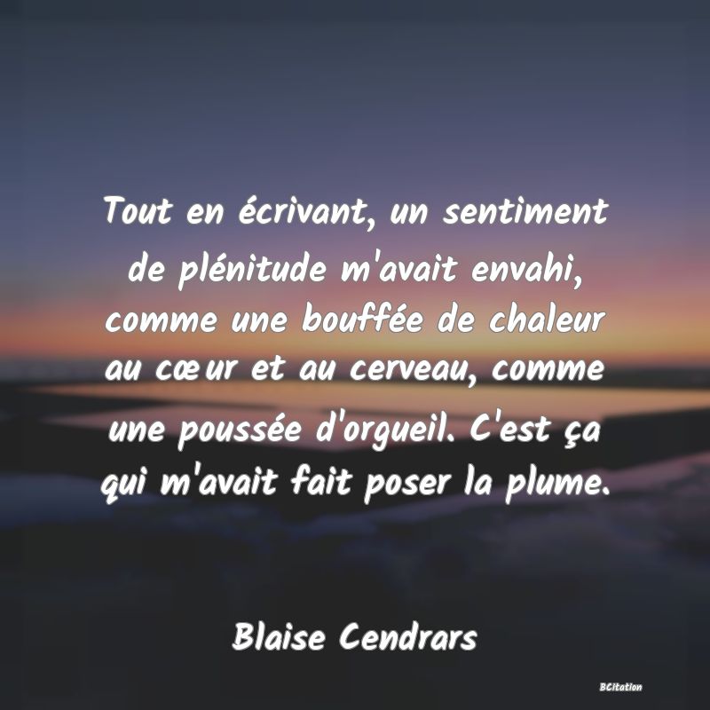 image de citation: Tout en écrivant, un sentiment de plénitude m'avait envahi, comme une bouffée de chaleur au cœur et au cerveau, comme une poussée d'orgueil. C'est ça qui m'avait fait poser la plume.