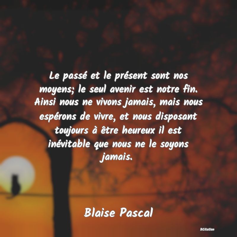 image de citation: Le passé et le présent sont nos moyens; le seul avenir est notre fin. Ainsi nous ne vivons jamais, mais nous espérons de vivre, et nous disposant toujours à être heureux il est inévitable que nous ne le soyons jamais.