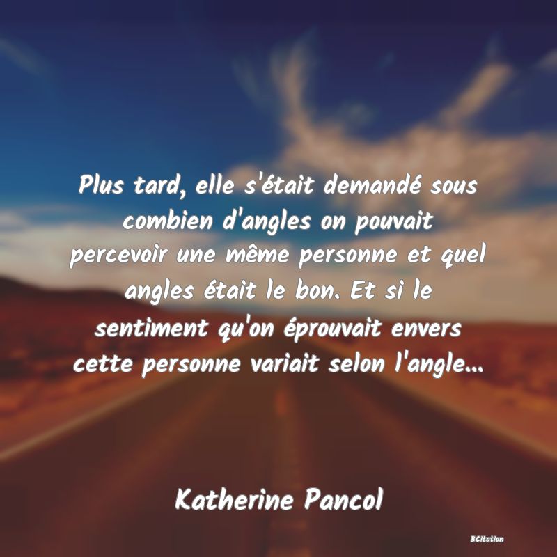 image de citation: Plus tard, elle s'était demandé sous combien d'angles on pouvait percevoir une même personne et quel angles était le bon. Et si le sentiment qu'on éprouvait envers cette personne variait selon l'angle...