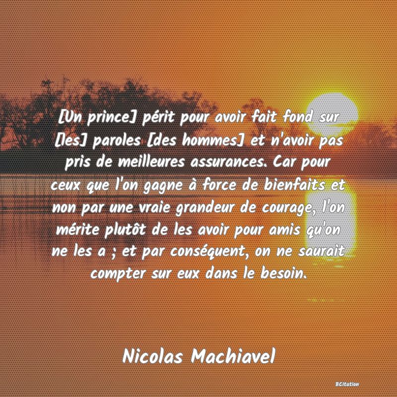 image de citation: [Un prince] périt pour avoir fait fond sur [les] paroles [des hommes] et n'avoir pas pris de meilleures assurances. Car pour ceux que l'on gagne à force de bienfaits et non par une vraie grandeur de courage, l'on mérite plutôt de les avoir pour amis qu'on ne les a ; et par conséquent, on ne saurait compter sur eux dans le besoin.