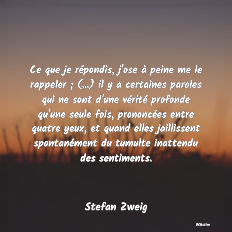 image de citation: Ce que je répondis, j'ose à peine me le rappeler ; (...) il y a certaines paroles qui ne sont d'une vérité profonde qu'une seule fois, prononcées entre quatre yeux, et quand elles jaillissent spontanément du tumulte inattendu des sentiments.