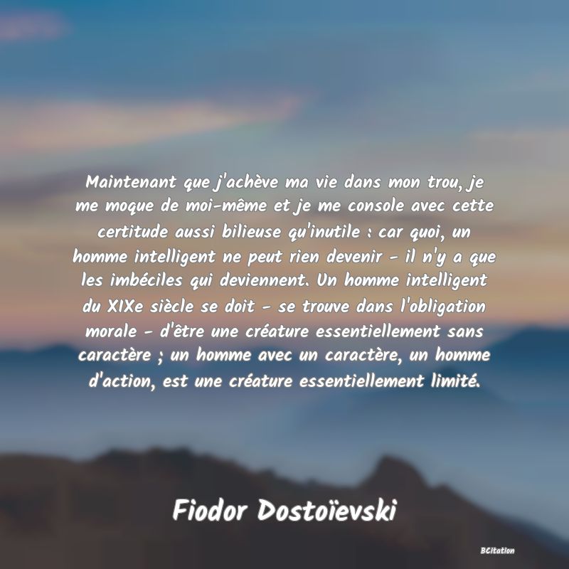 image de citation: Maintenant que j'achève ma vie dans mon trou, je me moque de moi-même et je me console avec cette certitude aussi bilieuse qu'inutile : car quoi, un homme intelligent ne peut rien devenir - il n'y a que les imbéciles qui deviennent. Un homme intelligent du XIXe siècle se doit - se trouve dans l'obligation morale - d'être une créature essentiellement sans caractère ; un homme avec un caractère, un homme d'action, est une créature essentiellement limité.