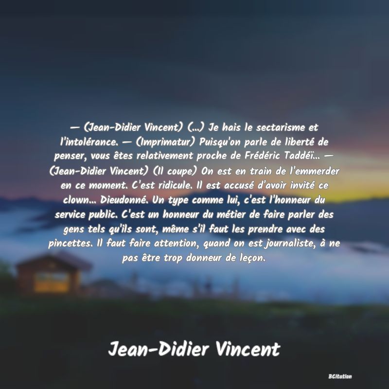 image de citation: — (Jean-Didier Vincent) (...) Je hais le sectarisme et l'intolérance. — (Imprimatur) Puisqu'on parle de liberté de penser, vous êtes relativement proche de Frédéric Taddéï... — (Jean-Didier Vincent) (Il coupe) On est en train de l'emmerder en ce moment. C'est ridicule. Il est accusé d'avoir invité ce clown... Dieudonné. Un type comme lui, c'est l'honneur du service public. C'est un honneur du métier de faire parler des gens tels qu'ils sont, même s'il faut les prendre avec des pincettes. Il faut faire attention, quand on est journaliste, à ne pas être trop donneur de leçon.