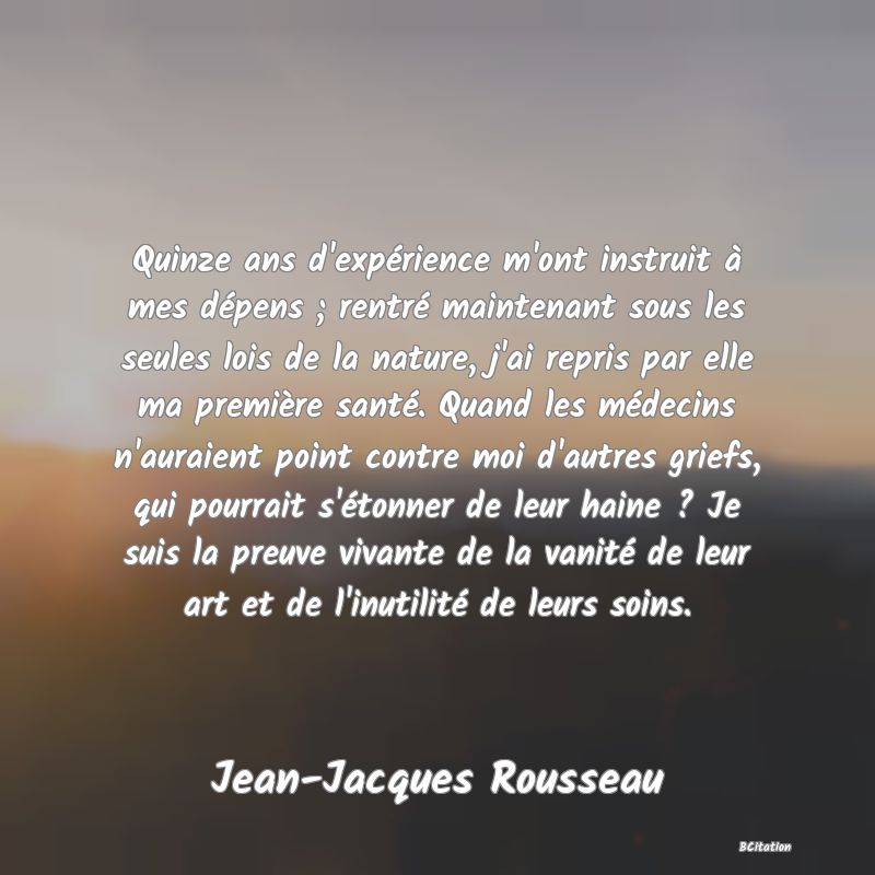 image de citation: Quinze ans d'expérience m'ont instruit à mes dépens ; rentré maintenant sous les seules lois de la nature, j'ai repris par elle ma première santé. Quand les médecins n'auraient point contre moi d'autres griefs, qui pourrait s'étonner de leur haine ? Je suis la preuve vivante de la vanité de leur art et de l'inutilité de leurs soins.