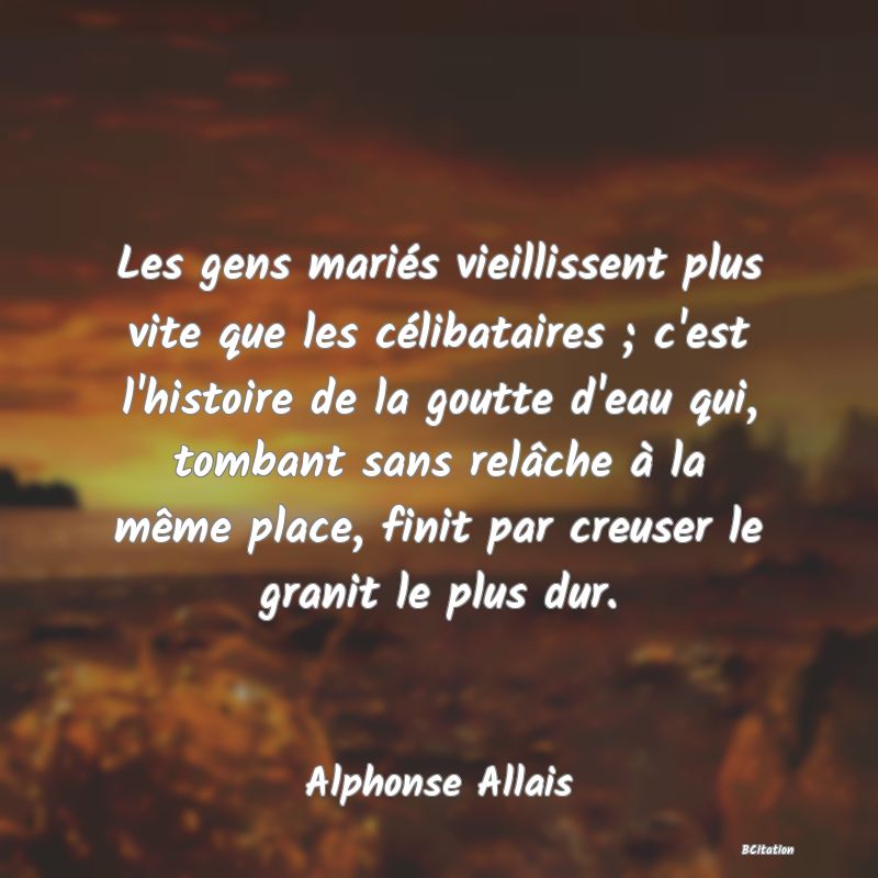 Belle Citation - Les gens mariés vieillissent plus vite que les célibataires ; c'est l'histoire de la goutte d'eau qui, tombant sans relâche à la même place, finit par creuser le granit le plus dur. - Alphonse Allais