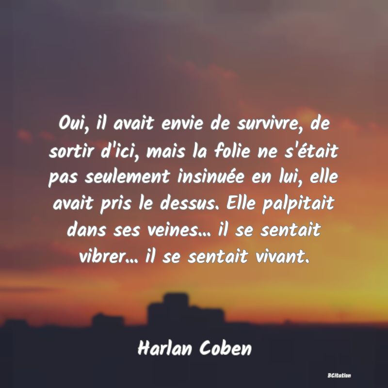 image de citation: Oui, il avait envie de survivre, de sortir d'ici, mais la folie ne s'était pas seulement insinuée en lui, elle avait pris le dessus. Elle palpitait dans ses veines... il se sentait vibrer... il se sentait vivant.