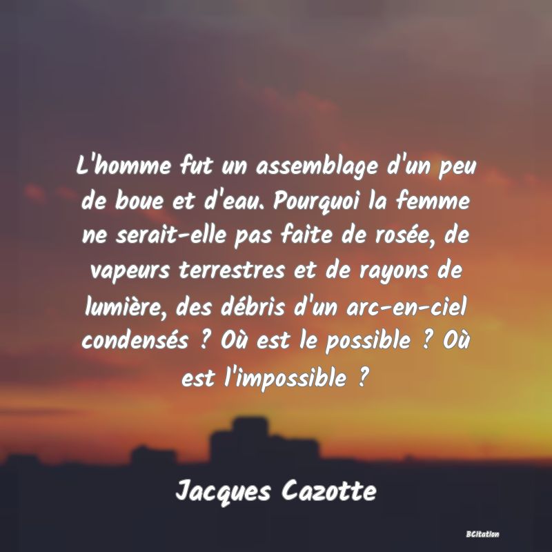 Belle Citation - L'homme fut un assemblage d'un peu de boue et d'eau. Pourquoi la femme ne serait-elle pas faite de rosée, de vapeurs terrestres et de rayons de lumière, des débris d'un arc-en-ciel condensés ? Où est le possible ? Où est l'impossible ? - Jacques Cazotte