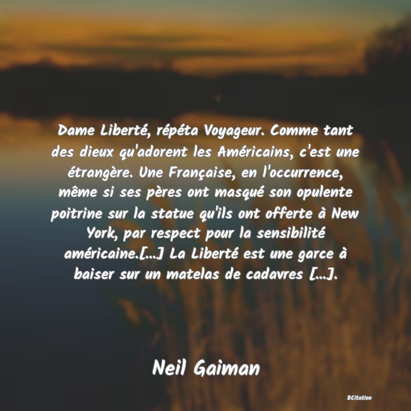 image de citation: Dame Liberté, répéta Voyageur. Comme tant des dieux qu'adorent les Américains, c'est une étrangère. Une Française, en l'occurrence, même si ses pères ont masqué son opulente poitrine sur la statue qu'ils ont offerte à New York, par respect pour la sensibilité américaine.[...] La Liberté est une garce à baiser sur un matelas de cadavres [...].