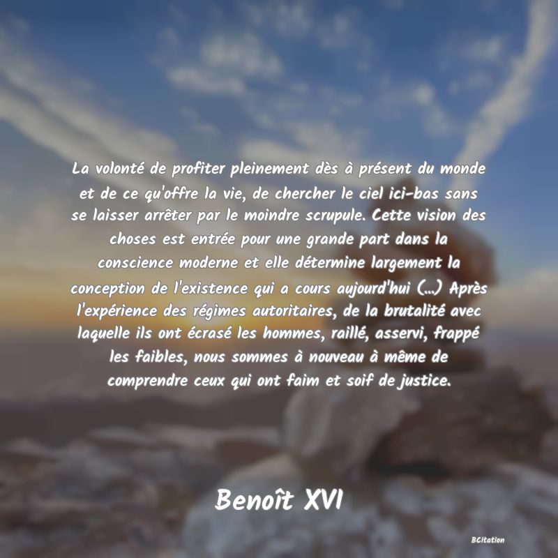 image de citation: La volonté de profiter pleinement dès à présent du monde et de ce qu'offre la vie, de chercher le ciel ici-bas sans se laisser arrêter par le moindre scrupule. Cette vision des choses est entrée pour une grande part dans la conscience moderne et elle détermine largement la conception de l'existence qui a cours aujourd'hui (...) Après l'expérience des régimes autoritaires, de la brutalité avec laquelle ils ont écrasé les hommes, raillé, asservi, frappé les faibles, nous sommes à nouveau à même de comprendre ceux qui ont faim et soif de justice.