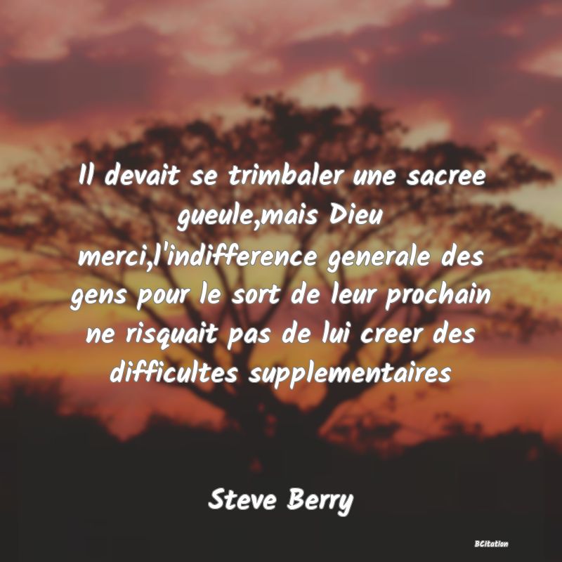 image de citation: Il devait se trimbaler une sacree gueule,mais Dieu merci,l'indifference generale des gens pour le sort de leur prochain ne risquait pas de lui creer des difficultes supplementaires