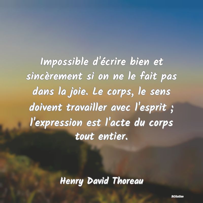 Belle Citation - Impossible d'écrire bien et sincèrement si on ne le fait pas dans la joie. Le corps, le sens doivent travailler avec l'esprit ; l'expression est l'acte du corps tout entier. - Henry David Thoreau