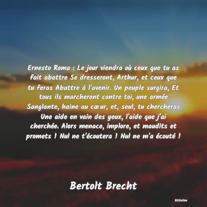 image de citation: Ernesto Roma : Le jour viendra où ceux que tu as fait abattre Se dresseront, Arthur, et ceux que tu feras Abattre à l'avenir. Un peuple surgira, Et tous ils marcheront contre toi, une armée Sanglante, haine au cœur, et, seul, tu chercheras Une aide en vain des yeux, l'aide que j'ai cherchée. Alors menace, implore, et maudits et promets ! Nul ne t'écoutera ! Nul ne m'a écouté !