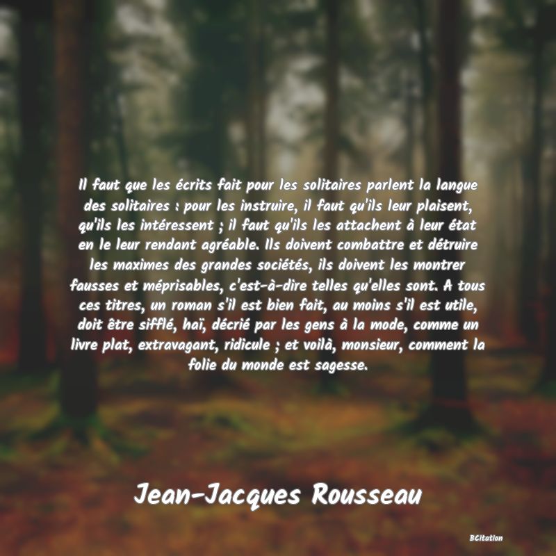 image de citation: Il faut que les écrits fait pour les solitaires parlent la langue des solitaires : pour les instruire, il faut qu'ils leur plaisent, qu'ils les intéressent ; il faut qu'ils les attachent à leur état en le leur rendant agréable. Ils doivent combattre et détruire les maximes des grandes sociétés, ils doivent les montrer fausses et méprisables, c'est-à-dire telles qu'elles sont. A tous ces titres, un roman s'il est bien fait, au moins s'il est utile, doit être sifflé, haï, décrié par les gens à la mode, comme un livre plat, extravagant, ridicule ; et voilà, monsieur, comment la folie du monde est sagesse.