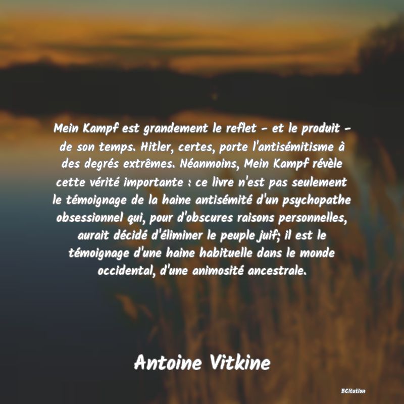 image de citation: Mein Kampf est grandement le reflet - et le produit - de son temps. Hitler, certes, porte l'antisémitisme à des degrés extrêmes. Néanmoins, Mein Kampf révèle cette vérité importante : ce livre n'est pas seulement le témoignage de la haine antisémité d'un psychopathe obsessionnel qui, pour d'obscures raisons personnelles, aurait décidé d'éliminer le peuple juif; il est le témoignage d'une haine habituelle dans le monde occidental, d'une animosité ancestrale.