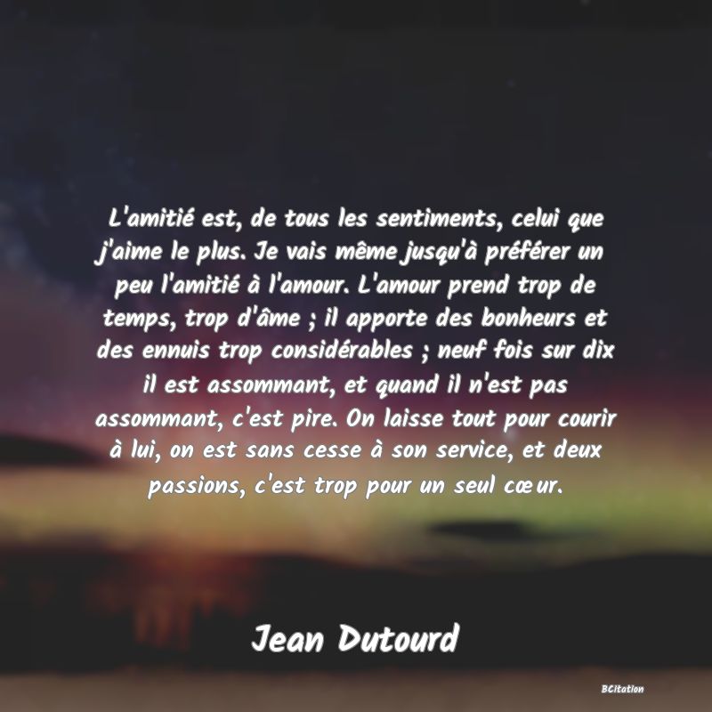 image de citation: L'amitié est, de tous les sentiments, celui que j'aime le plus. Je vais même jusqu'à préférer un peu l'amitié à l'amour. L'amour prend trop de temps, trop d'âme ; il apporte des bonheurs et des ennuis trop considérables ; neuf fois sur dix il est assommant, et quand il n'est pas assommant, c'est pire. On laisse tout pour courir à lui, on est sans cesse à son service, et deux passions, c'est trop pour un seul cœur.