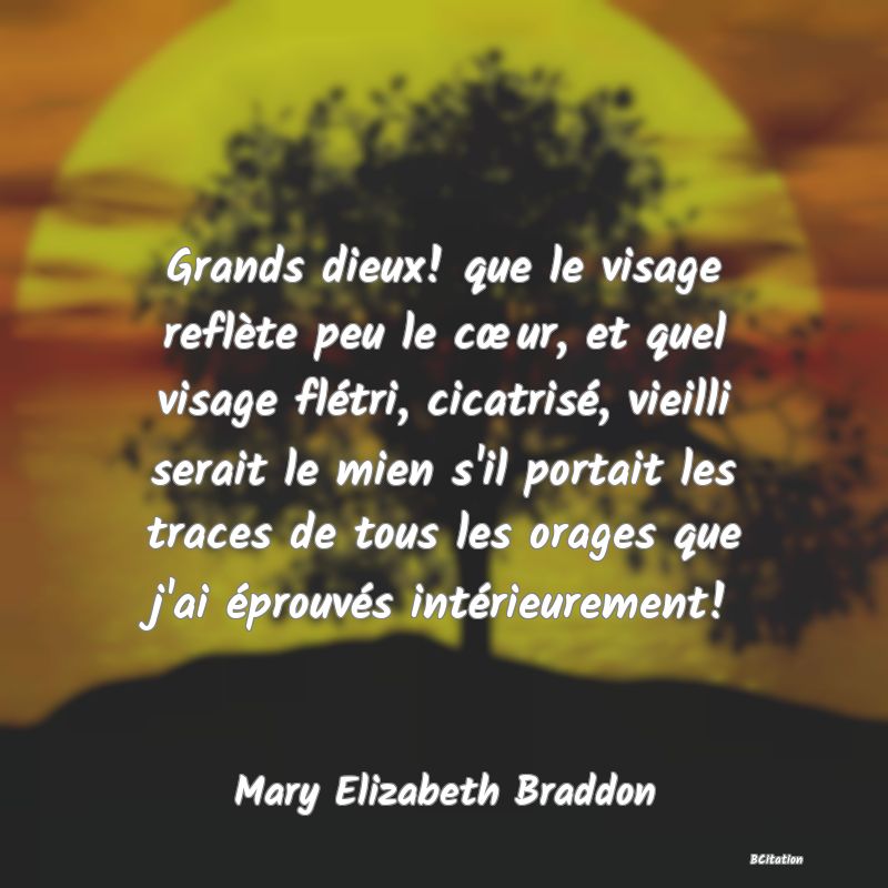 Belle Citation - Grands dieux! que le visage reflète peu le cœur, et quel visage flétri, cicatrisé, vieilli serait le mien s'il portait les traces de tous les orages que j'ai éprouvés intérieurement! - Mary Elizabeth Braddon