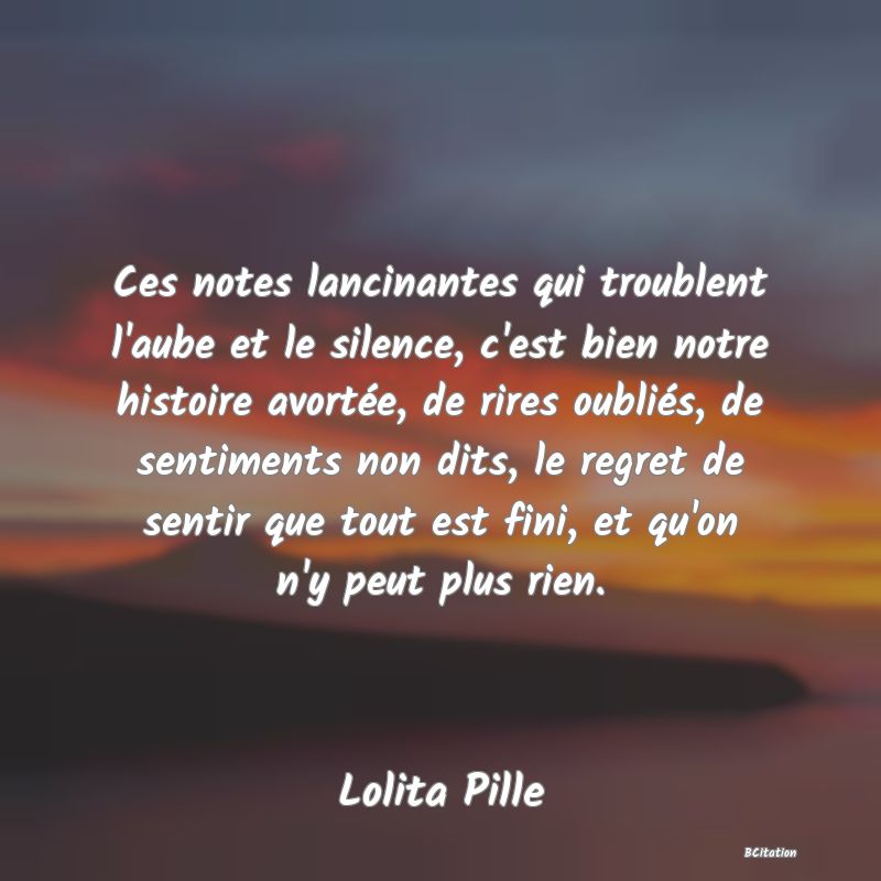 image de citation: Ces notes lancinantes qui troublent l'aube et le silence, c'est bien notre histoire avortée, de rires oubliés, de sentiments non dits, le regret de sentir que tout est fini, et qu'on n'y peut plus rien.