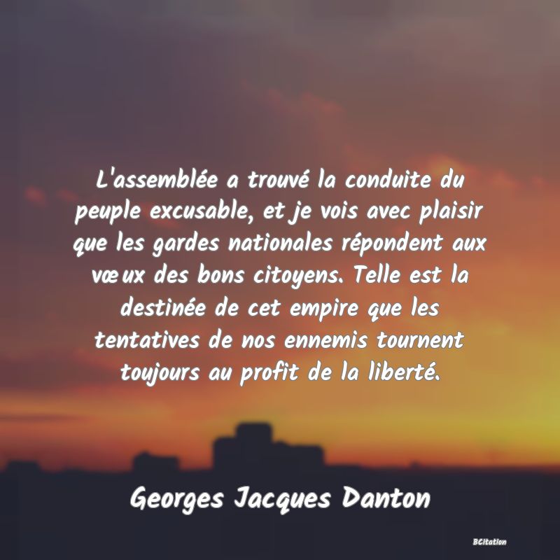 image de citation: L'assemblée a trouvé la conduite du peuple excusable, et je vois avec plaisir que les gardes nationales répondent aux vœux des bons citoyens. Telle est la destinée de cet empire que les tentatives de nos ennemis tournent toujours au profit de la liberté.