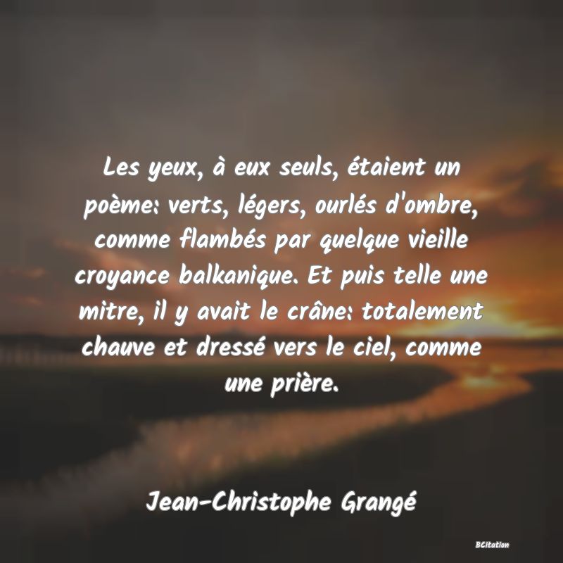 Belle Citation - Les yeux, à eux seuls, étaient un poème: verts, légers, ourlés d'ombre, comme flambés par quelque vieille croyance balkanique. Et puis telle une mitre, il y avait le crâne: totalement chauve et dressé vers le ciel, comme une prière. - Jean-Christophe Grangé