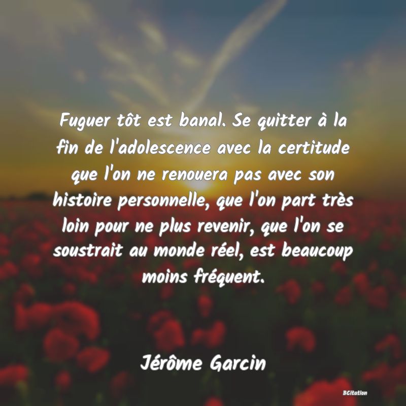 image de citation: Fuguer tôt est banal. Se quitter à la fin de l'adolescence avec la certitude que l'on ne renouera pas avec son histoire personnelle, que l'on part très loin pour ne plus revenir, que l'on se soustrait au monde réel, est beaucoup moins fréquent.