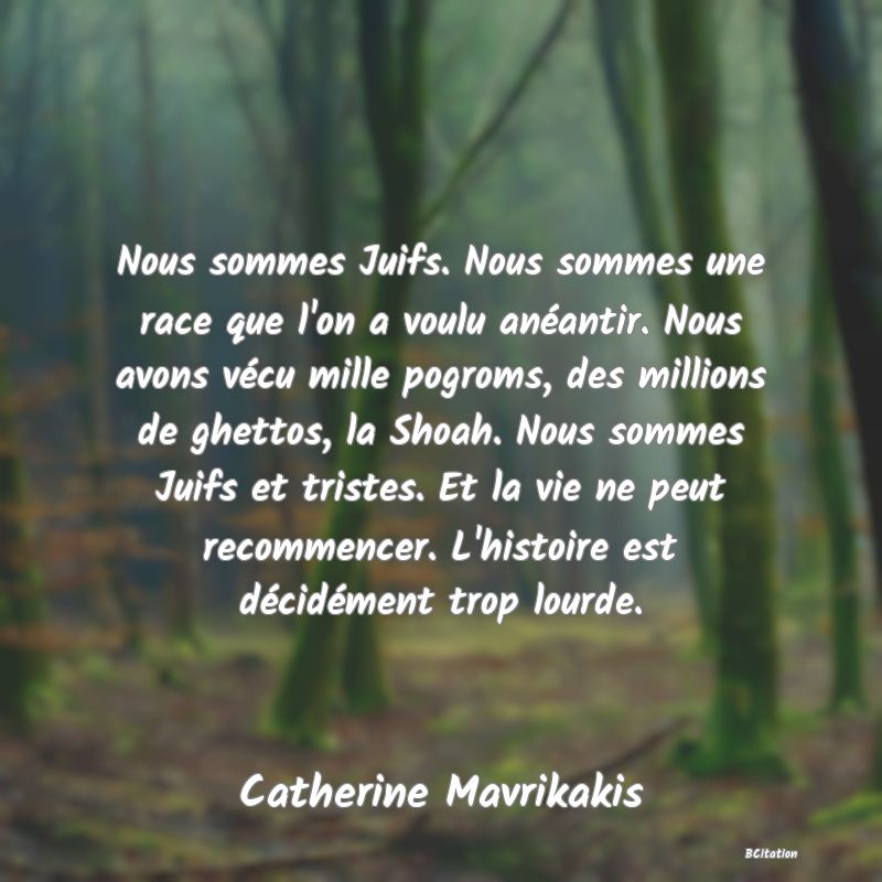 Belle Citation - Nous sommes Juifs. Nous sommes une race que l'on a voulu anéantir. Nous avons vécu mille pogroms, des millions de ghettos, la Shoah. Nous sommes Juifs et tristes. Et la vie ne peut recommencer. L'histoire est décidément trop lourde. - Catherine Mavrikakis