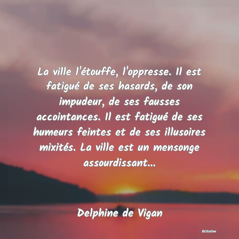 Belle Citation - La ville l'étouffe, l'oppresse. Il est fatigué de ses hasards, de son impudeur, de ses fausses accointances. Il est fatigué de ses humeurs feintes et de ses illusoires mixités. La ville est un mensonge assourdissant... - Delphine de Vigan