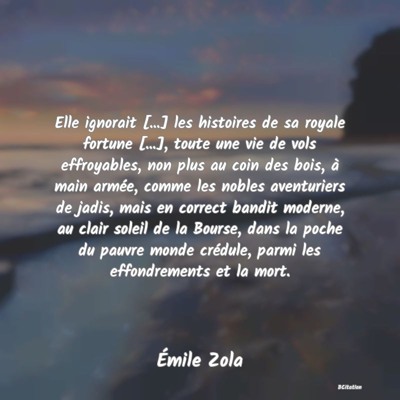 image de citation: Elle ignorait [...] les histoires de sa royale fortune [...], toute une vie de vols effroyables, non plus au coin des bois, à main armée, comme les nobles aventuriers de jadis, mais en correct bandit moderne, au clair soleil de la Bourse, dans la poche du pauvre monde crédule, parmi les effondrements et la mort.