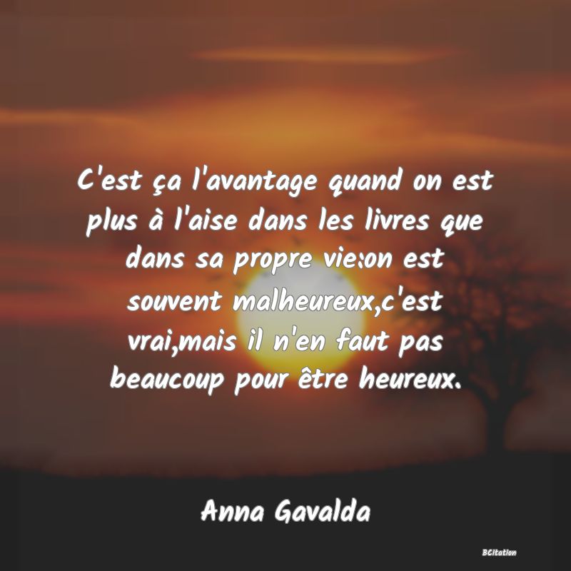 Belle Citation - C'est ça l'avantage quand on est plus à l'aise dans les livres que dans sa propre vie:on est souvent malheureux,c'est vrai,mais il n'en faut pas beaucoup pour être heureux. - Anna Gavalda