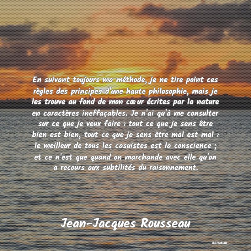 image de citation: En suivant toujours ma méthode, je ne tire point ces règles des principes d'une haute philosophie, mais je les trouve au fond de mon cœur écrites par la nature en caractères ineffaçables. Je n'ai qu'à me consulter sur ce que je veux faire : tout ce que je sens être bien est bien, tout ce que je sens être mal est mal : le meilleur de tous les casuistes est la conscience ; et ce n'est que quand on marchande avec elle qu'on a recours aux subtilités du raisonnement.