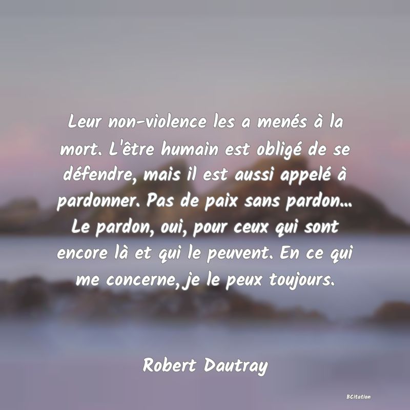 Belle Citation - Leur non-violence les a menés à la mort. L'être humain est obligé de se défendre, mais il est aussi appelé à pardonner. Pas de paix sans pardon... Le pardon, oui, pour ceux qui sont encore là et qui le peuvent. En ce qui me concerne, je le peux toujours. - Robert Dautray