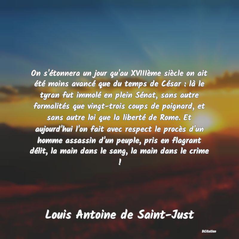 image de citation: On s'étonnera un jour qu'au XVIIIème siècle on ait été moins avancé que du temps de César : là le tyran fut immolé en plein Sénat, sans autre formalités que vingt-trois coups de poignard, et sans autre loi que la liberté de Rome. Et aujourd'hui l'on fait avec respect le procès d'un homme assassin d'un peuple, pris en flagrant délit, la main dans le sang, la main dans le crime !