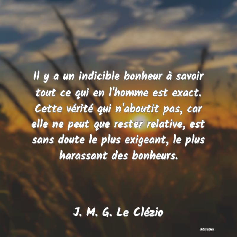 image de citation: Il y a un indicible bonheur à savoir tout ce qui en l'homme est exact. Cette vérité qui n'aboutit pas, car elle ne peut que rester relative, est sans doute le plus exigeant, le plus harassant des bonheurs.