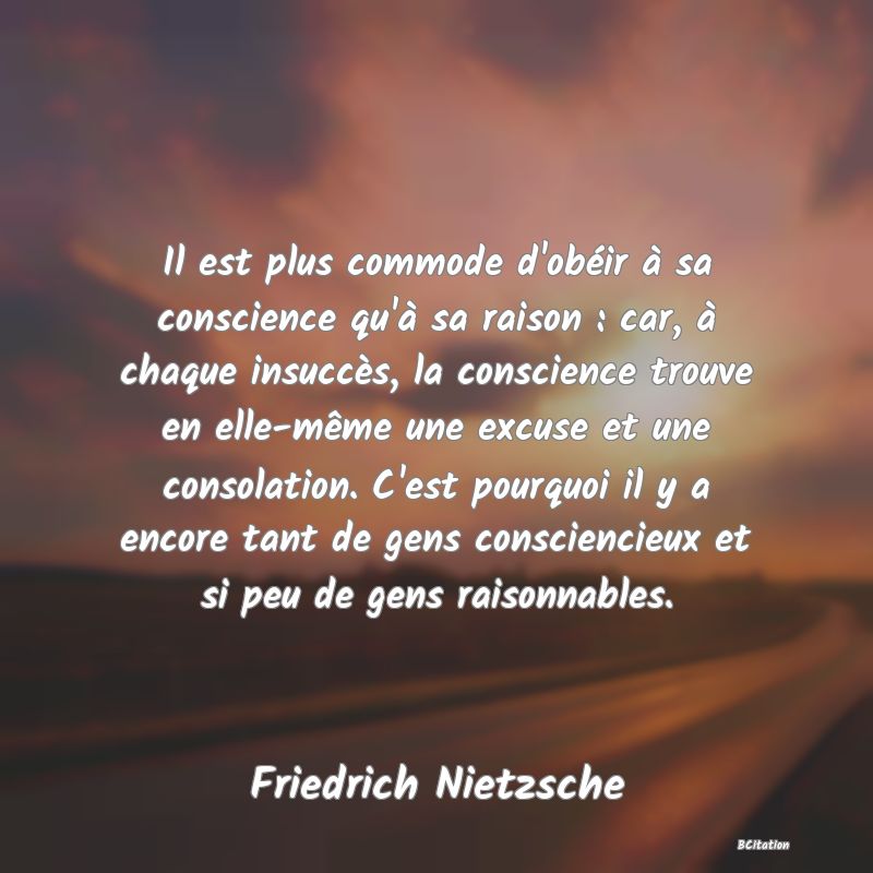 image de citation: Il est plus commode d'obéir à sa conscience qu'à sa raison : car, à chaque insuccès, la conscience trouve en elle-même une excuse et une consolation. C'est pourquoi il y a encore tant de gens consciencieux et si peu de gens raisonnables.