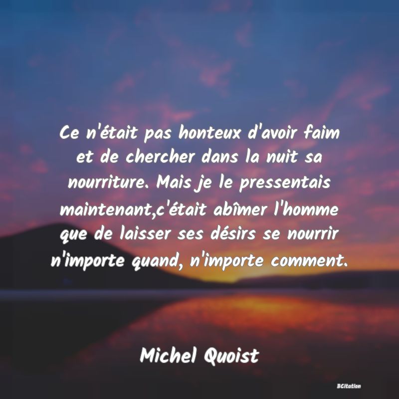 image de citation: Ce n'était pas honteux d'avoir faim et de chercher dans la nuit sa nourriture. Mais je le pressentais maintenant,c'était abîmer l'homme que de laisser ses désirs se nourrir n'importe quand, n'importe comment.