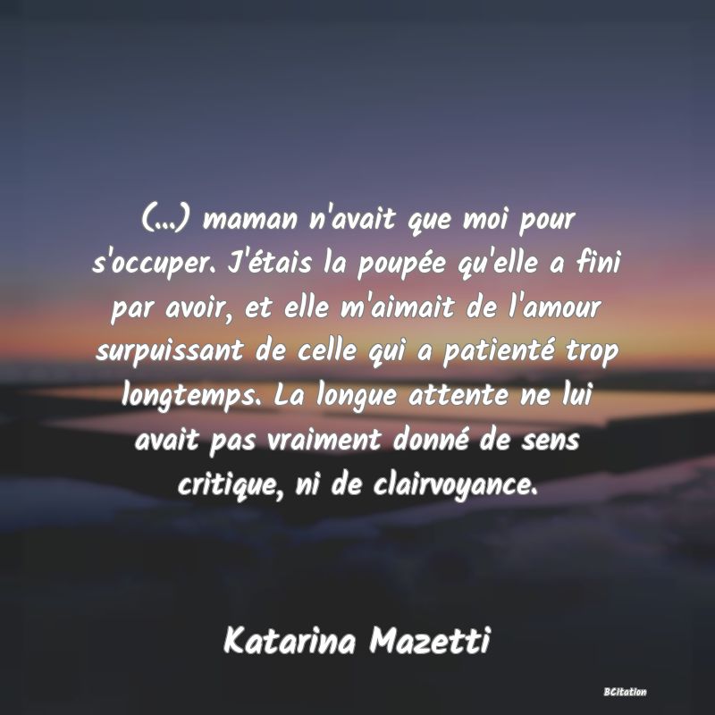 image de citation: (...) maman n'avait que moi pour s'occuper. J'étais la poupée qu'elle a fini par avoir, et elle m'aimait de l'amour surpuissant de celle qui a patienté trop longtemps. La longue attente ne lui avait pas vraiment donné de sens critique, ni de clairvoyance.