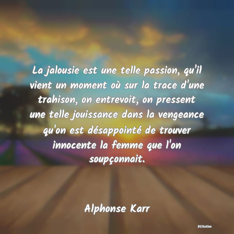 image de citation: La jalousie est une telle passion, qu'il vient un moment où sur la trace d'une trahison, on entrevoit, on pressent une telle jouissance dans la vengeance qu'on est désappointé de trouver innocente la femme que l'on soupçonnait.