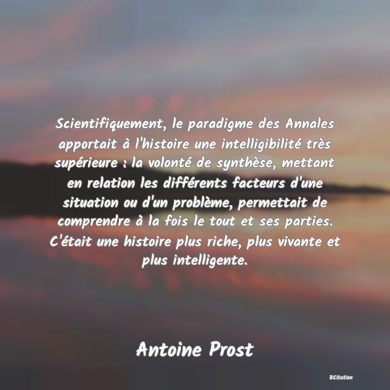 Belle Citation - Scientifiquement, le paradigme des Annales apportait à l'histoire une intelligibilité très supérieure : la volonté de synthèse, mettant en relation les différents facteurs d'une situation ou d'un problème, permettait de comprendre à la fois le tout et ses parties. C'était une histoire plus riche, plus vivante et plus intelligente. - Antoine Prost