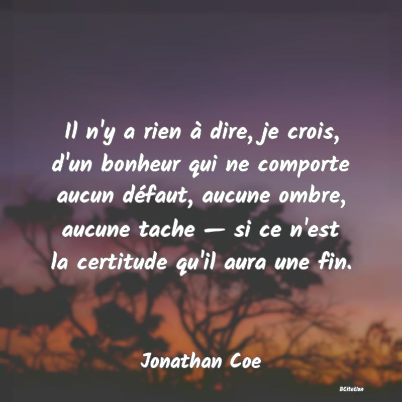 image de citation: Il n'y a rien à dire, je crois, d'un bonheur qui ne comporte aucun défaut, aucune ombre, aucune tache — si ce n'est la certitude qu'il aura une fin.