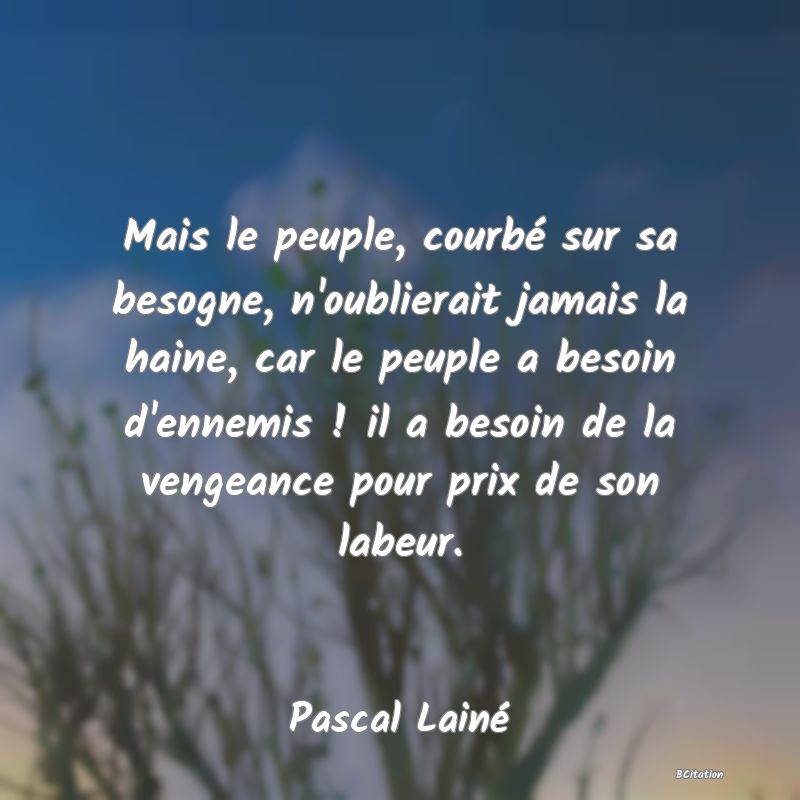 image de citation: Mais le peuple, courbé sur sa besogne, n'oublierait jamais la haine, car le peuple a besoin d'ennemis ! il a besoin de la vengeance pour prix de son labeur.