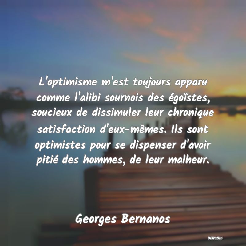 Belle Citation - L'optimisme m'est toujours apparu comme l'alibi sournois des égoïstes, soucieux de dissimuler leur chronique satisfaction d'eux-mêmes. Ils sont optimistes pour se dispenser d'avoir pitié des hommes, de leur malheur. - Georges Bernanos