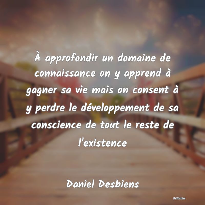 image de citation: À approfondir un domaine de connaissance on y apprend à gagner sa vie mais on consent à y perdre le développement de sa conscience de tout le reste de l'existence