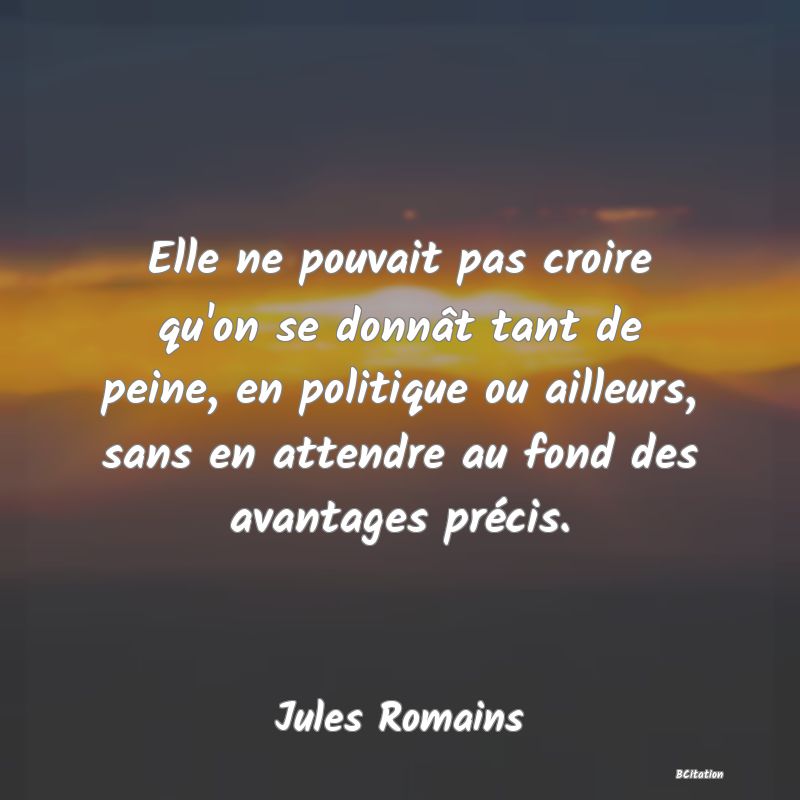 image de citation: Elle ne pouvait pas croire qu'on se donnât tant de peine, en politique ou ailleurs, sans en attendre au fond des avantages précis.