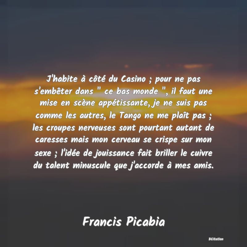 image de citation: J'habite à côté du Casino ; pour ne pas s'embêter dans   ce bas monde  , il faut une mise en scène appétissante, je ne suis pas comme les autres, le Tango ne me plaît pas ; les croupes nerveuses sont pourtant autant de caresses mais mon cerveau se crispe sur mon sexe ; l'idée de jouissance fait briller le cuivre du talent minuscule que j'accorde à mes amis.