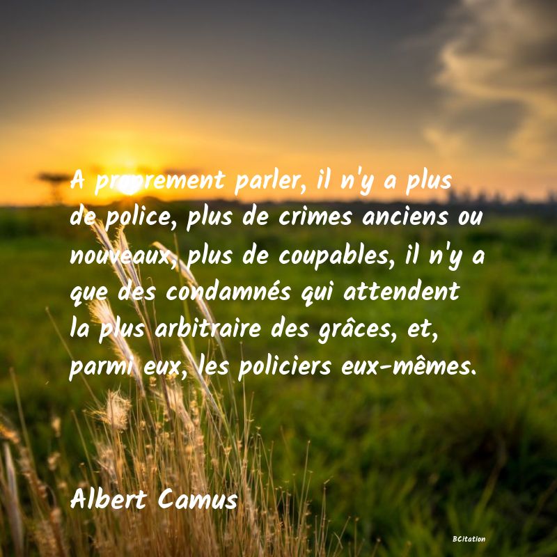 image de citation: A proprement parler, il n'y a plus de police, plus de crimes anciens ou nouveaux, plus de coupables, il n'y a que des condamnés qui attendent la plus arbitraire des grâces, et, parmi eux, les policiers eux-mêmes.