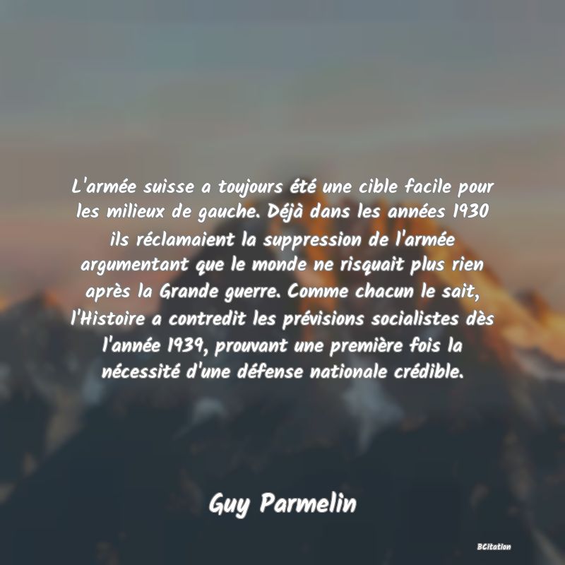 image de citation: L'armée suisse a toujours été une cible facile pour les milieux de gauche. Déjà dans les années 1930 ils réclamaient la suppression de l'armée argumentant que le monde ne risquait plus rien après la Grande guerre. Comme chacun le sait, l'Histoire a contredit les prévisions socialistes dès l'année 1939, prouvant une première fois la nécessité d'une défense nationale crédible.