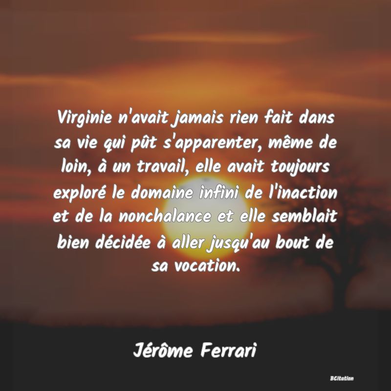 image de citation: Virginie n'avait jamais rien fait dans sa vie qui pût s'apparenter, même de loin, à un travail, elle avait toujours exploré le domaine infini de l'inaction et de la nonchalance et elle semblait bien décidée à aller jusqu'au bout de sa vocation.