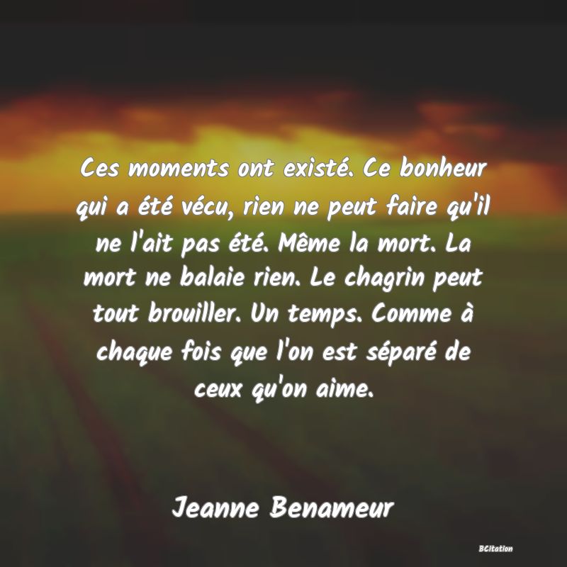 image de citation: Ces moments ont existé. Ce bonheur qui a été vécu, rien ne peut faire qu'il ne l'ait pas été. Même la mort. La mort ne balaie rien. Le chagrin peut tout brouiller. Un temps. Comme à chaque fois que l'on est séparé de ceux qu'on aime.