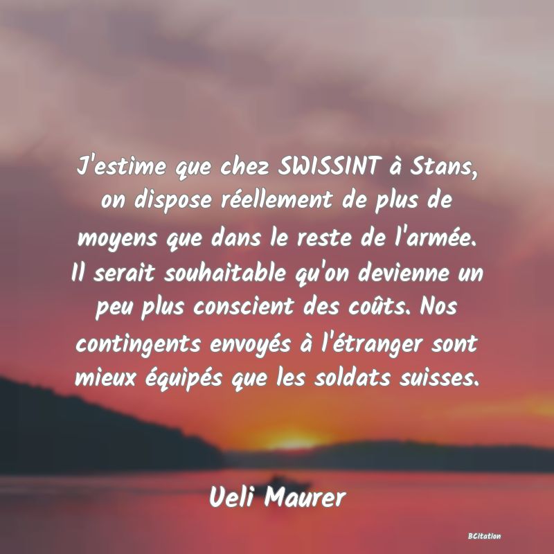 image de citation: J'estime que chez SWISSINT à Stans, on dispose réellement de plus de moyens que dans le reste de l'armée. Il serait souhaitable qu'on devienne un peu plus conscient des coûts. Nos contingents envoyés à l'étranger sont mieux équipés que les soldats suisses.