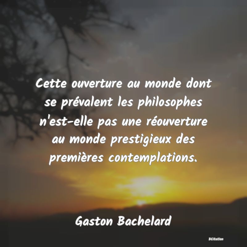 Belle Citation - Cette ouverture au monde dont se prévalent les philosophes n'est-elle pas une réouverture au monde prestigieux des premières contemplations. - Gaston Bachelard