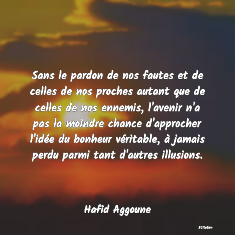 image de citation: Sans le pardon de nos fautes et de celles de nos proches autant que de celles de nos ennemis, l'avenir n'a pas la moindre chance d'approcher l'idée du bonheur véritable, à jamais perdu parmi tant d'autres illusions.